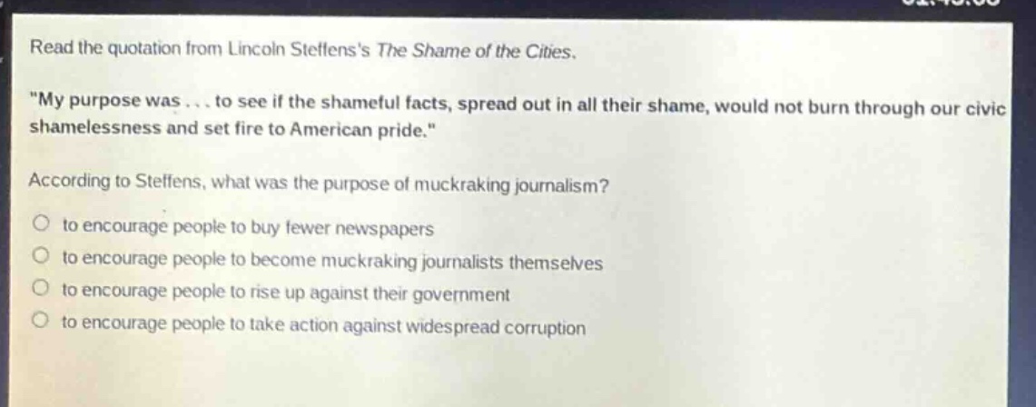 read the quotation from lincoln steffenss the shame of the cities. \my purpose was... to see if the shameful facts, spread out in all their shame, would not burn through our civic shamelessness and set fire to american pride.\ according to steffens, what was the purpose of muckraking journalism? to encourage people to buy fewer newspapers to encourage people to become muckraking journalists themselves to encourage people to rise up against their government to encourage people to take action against widespread corruption