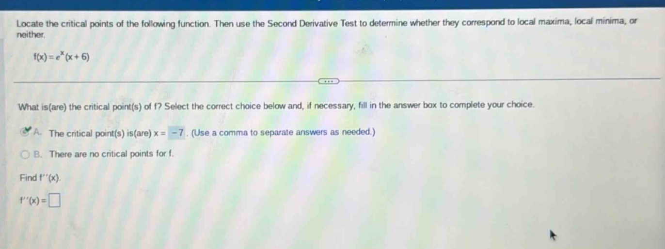 locate the critical points of the following function. then use the second derivative test to determine whether they correspond to local maxima, local minima, or neither. f(x)=e^x(x + 6) what is(are) the critical point(s) of f? select the correct choice below and, if necessary, fill in the answer box to complete your choice. a. the critical point(s) is(are) x = -7. (use a comma to separate answers as needed.) b. there are no critical points for f. find f(x). f(x)=