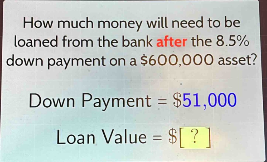 how much money will need to be loaned from the bank after the 8.5% down payment on a $600,000 asset? down payment = $51,000 loan value = $?