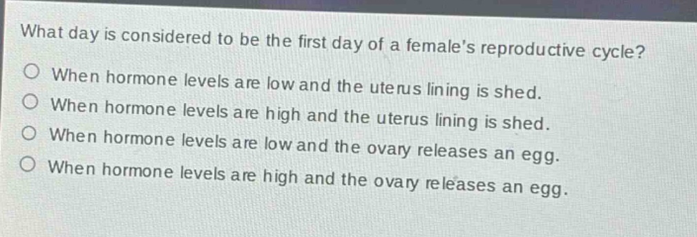 what day is considered to be the first day of a females reproductive cycle?\no when hormone levels are low and the uterus lining is shed.\no when hormone levels are high and the uterus lining is shed.\no when hormone levels are low and the ovary releases an egg.\no when hormone levels are high and the ovary releases an egg.