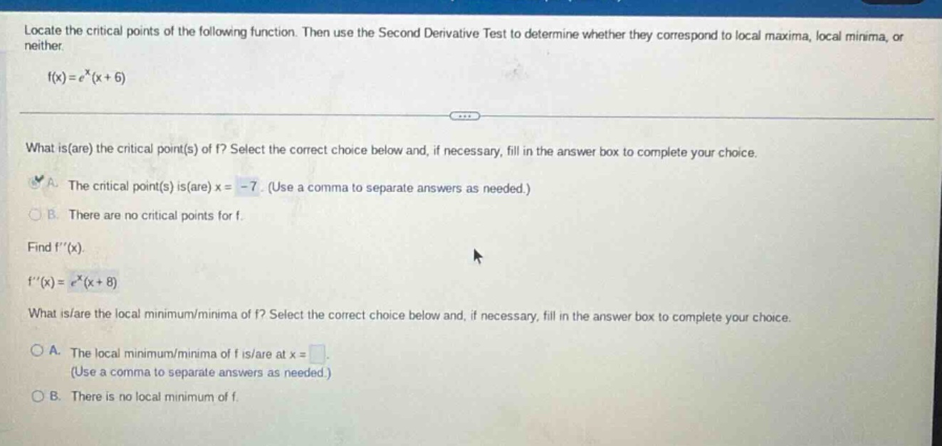 locate the critical points of the following function. then use the second derivative test to determine whether they correspond to local maxima, local minima, or neither. f(x)=e^x(x + 6) what is(are) the critical point(s) of f? select the correct choice below and, if necessary, fill in the answer box to complete your choice. a. the critical point(s) is(are) x = -7. (use a comma to separate answers as needed.) b. there are no critical points for f. find f(x). f(x)=e^x(x + 8) what is(are) the local minimum/minima of f? select the correct choice below and, if necessary, fill in the answer box to complete your choice. a. the local minimum/minima of f is/are at x = (use a comma to separate answers as needed.) b. there is no local minimum of f.