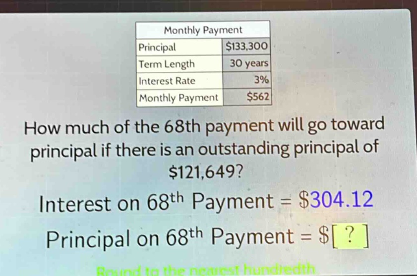 monthly payment\nprincipal $133,300\nterm length 30 years\ninterest rate 3%\nmonthly payment $562\nhow much of the 68th payment will go toward principal if there is an outstanding principal of $121,649?\ninterest on 68th payment = $304.12\nprincipal on 68th payment = $?\nround to the nearest hundredth