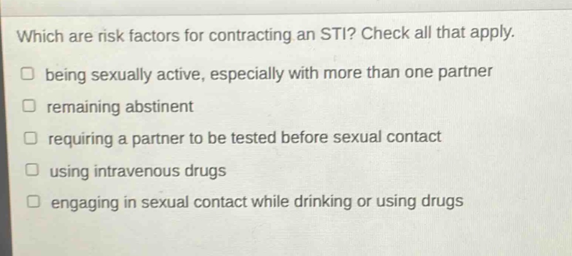 which are risk factors for contracting an sti? check all that apply. being sexually active, especially with more than one partner remaining abstinent requiring a partner to be tested before sexual contact using intravenous drugs engaging in sexual contact while drinking or using drugs