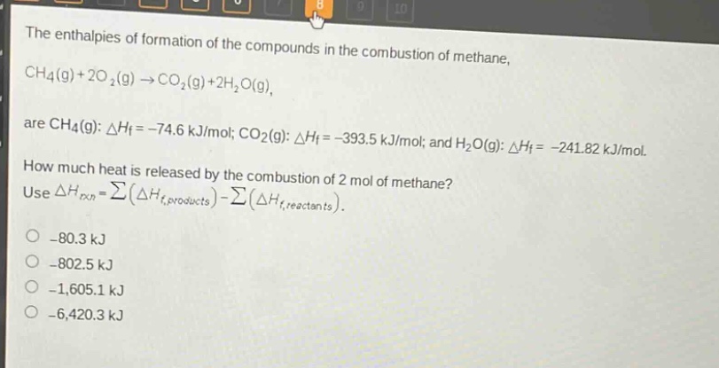 the enthalpies of formation of the compounds in the combustion of methane, ch4(g)+2o2(g)→co2(g)+2h2o(g), are ch4(g): δhf = -74.6 kj/mol; co2(g): δhf = -393.5 kj/mol; and h2o(g): δhf = -241.82 kj/mol. how much heat is released by the combustion of 2 mol of methane? use δhrxn=∑(δhf,products)−∑(δhf,reactants). -80.3 kj -802.5 kj -1,605.1 kj -6,420.3 kj