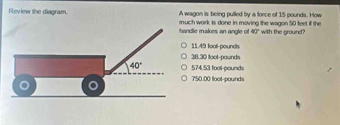 review the diagram. a wagon is being pulled by a force of 15 pounds. how much work is done in moving the wagon 50 feet if the handle makes an angle of 40° with the ground? 11.49 foot - pounds 38.30 foot - pounds 574.53 foot - pounds 750.00 foot - pounds