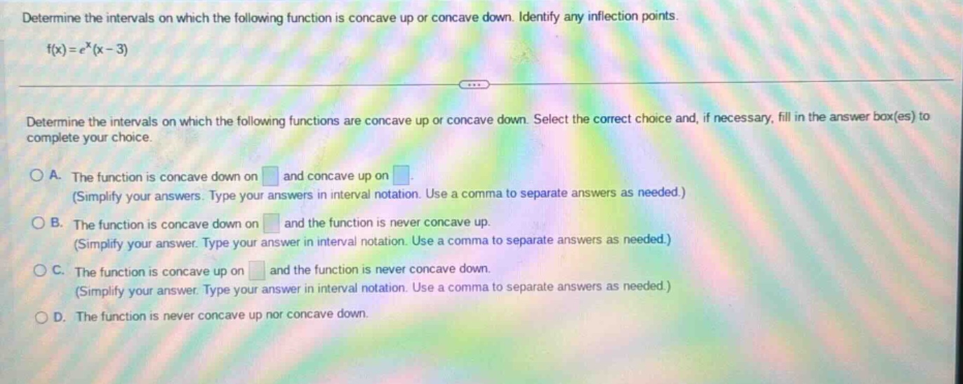 determine the intervals on which the following function is concave up or concave down. identify any inflection points. f(x)=e^x(x - 3) determine the intervals on which the following functions are concave up or concave down. select the correct choice and, if necessary, fill in the answer box(es) to complete your choice. a. the function is concave down on and concave up on. (simplify your answers. type your answers in interval notation. use a comma to separate answers as needed.) b. the function is concave down on and the function is never concave up. (simplify your answer. type your answer in interval notation. use a comma to separate answers as needed.) c. the function is concave up on and the function is never concave down. (simplify your answer. type your answer in interval notation. use a comma to separate answers as needed.) d. the function is never concave up nor concave down.