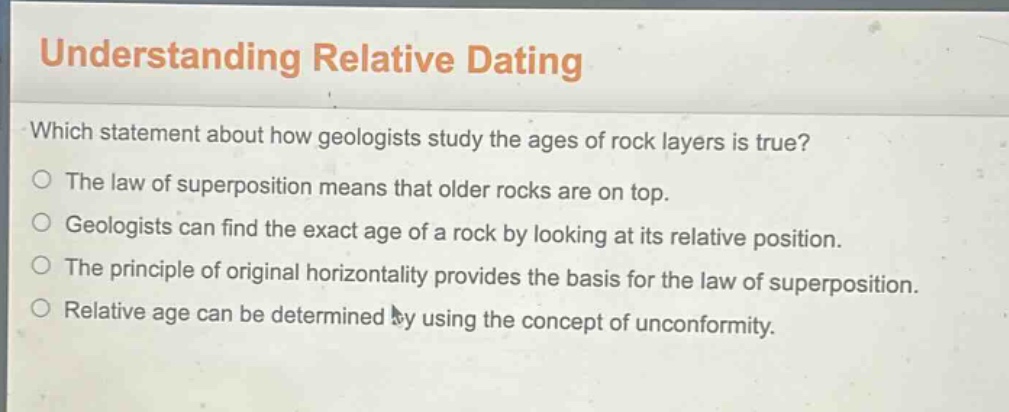 understanding relative dating\nwhich statement about how geologists study the ages of rock layers is true?\nthe law of superposition means that older rocks are on top.\ngeologists can find the exact age of a rock by looking at its relative position.\nthe principle of original horizontality provides the basis for the law of superposition.\nrelative age can be determined by using the concept of unconformity.