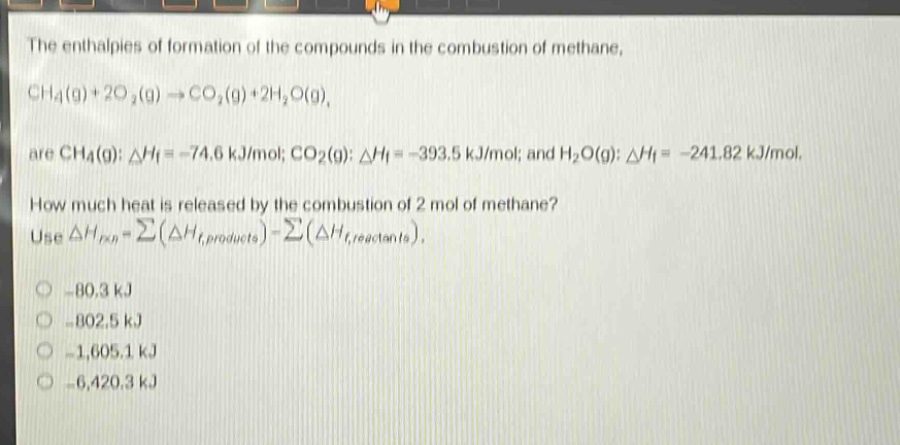 the enthalpies of formation of the compounds in the combustion of methane, ch4(g)+2o2(g)→co2(g)+2h2o(g), are ch4(g): δhf = -74.6 kj/mol; co2(g): δhf = -393.5 kj/mol; and h2o(g): δhf = -241.82 kj/mol. how much heat is released by the combustion of 2 mol of methane? use δhrxn=∑(δhf,products) - ∑(δhf,reactants). -80.3 kj -802.5 kj -1,605.1 kj -6,420.3 kj