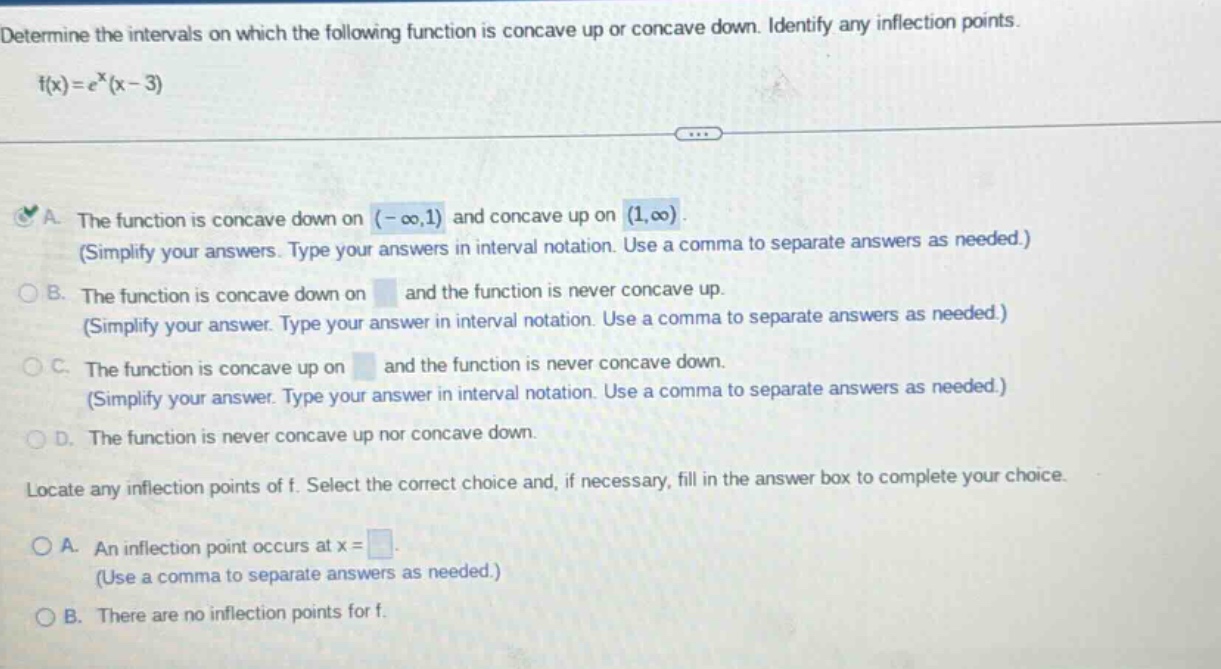 determine the intervals on which the following function is concave up or concave down. identify any inflection points. f(x)=e^x(x - 3) a. the function is concave down on (-∞,1) and concave up on (1,∞). (simplify your answers. type your answers in interval notation. use a comma to separate answers as needed.) b. the function is concave down on and the function is never concave up. (simplify your answer. type your answer in interval notation. use a comma to separate answers as needed.) c. the function is concave up on and the function is never concave down. (simplify your answer. type your answer in interval notation. use a comma to separate answers as needed.) d. the function is never concave up nor concave down. locate any inflection points of f. select the correct choice and, if necessary, fill in the answer box to complete your choice. a. an inflection point occurs at x = (use a comma to separate answers as needed.) b. there are no inflection points for f.