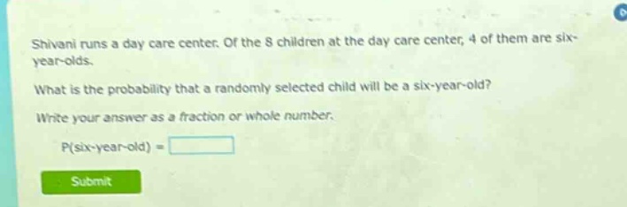 shivani runs a day care center. of the 8 children at the day care center, 4 of them are six - year - olds. what is the probability that a randomly selected child will be a six - year - old? write your answer as a fraction or whole number. p(six - year - old) =