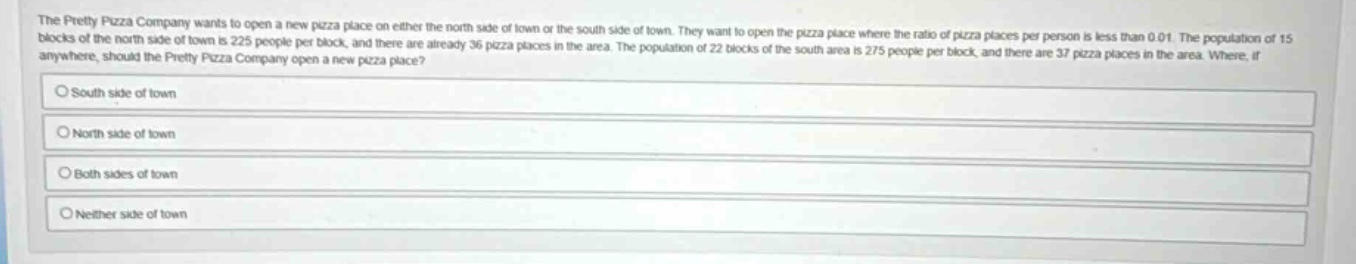 the pretty pizza company wants to open a new pizza place on either the north side of town or the south side of town. they want to open the pizza place where the ratio of pizza places per person is less than 0.01. the population of 15 blocks of the north side of town is 225 people per block, and there are already 36 pizza places in the area. the population of 22 blocks of the south area is 275 people per block, and there are 37 pizza places in the area. where, if anywhere, should the pretty pizza company open a new pizza place? south side of town north side of town both sides of town neither side of town
