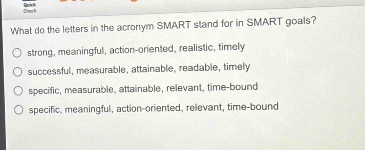 what do the letters in the acronym smart stand for in smart goals?\no strong, meaningful, action - oriented, realistic, timely\no successful, measurable, attainable, readable, timely\no specific, measurable, attainable, relevant, time - bound\no specific, meaningful, action - oriented, relevant, time - bound