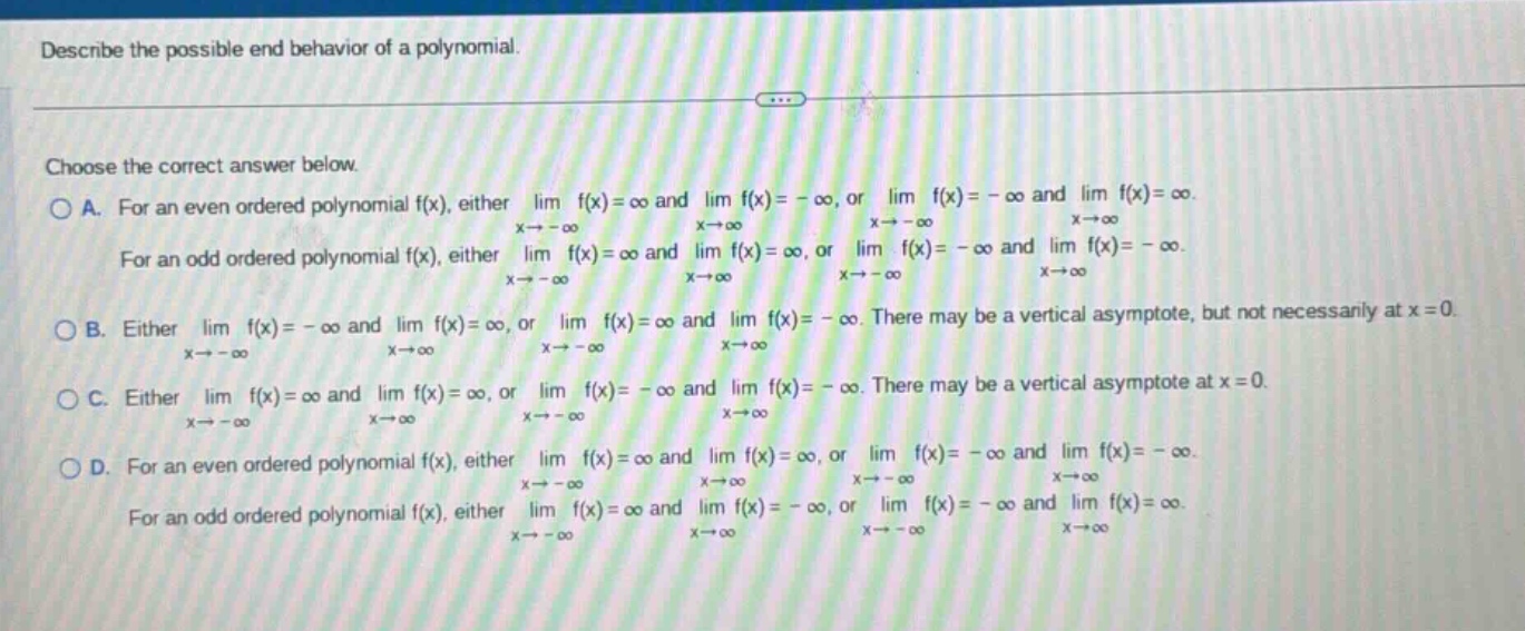 describe the possible end - behavior of a polynomial. choose the correct answer below. a. for an even ordered polynomial f(x), either lim f(x)=∞ and lim f(x)= - ∞, or lim f(x)= - ∞ and lim f(x)=∞. x→ - ∞ x→∞ x→ - ∞ x→∞ for an odd ordered polynomial f(x), either lim f(x)=∞ and lim f(x)=∞, or lim f(x)= - ∞ and lim f(x)= - ∞. x→ - ∞ x→∞ x→ - ∞ x→∞ b. either lim f(x)= - ∞ and lim f(x)=∞, or lim f(x)=∞ and lim f(x)= - ∞. there may be a vertical asymptote, but not necessarily at x = 0. x→ - ∞ x→∞ x→ - ∞ x→∞ c. either lim f(x)=∞ and lim f(x)=∞, or lim f(x)= - ∞ and lim f(x)= - ∞. there may be a vertical asymptote at x = 0. x→ - ∞ x→∞ x→ - ∞ x→∞ d. for an even ordered polynomial f(x), either lim f(x)=∞ and lim f(x)=∞, or lim f(x)= - ∞ and lim f(x)= - ∞. x→ - ∞ x→∞ x→ - ∞ x→∞ for an odd ordered polynomial f(x), either lim f(x)=∞ and lim f(x)= - ∞, or lim f(x)= - ∞ and lim f(x)=∞. x→ - ∞ x→∞ x→ - ∞ x→∞