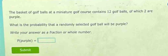 the basket of golf balls at a miniature golf course contains 12 golf balls, of which 2 are purple. what is the probability that a randomly selected golf ball will be purple? write your answer as a fraction or whole number. p(purple) =