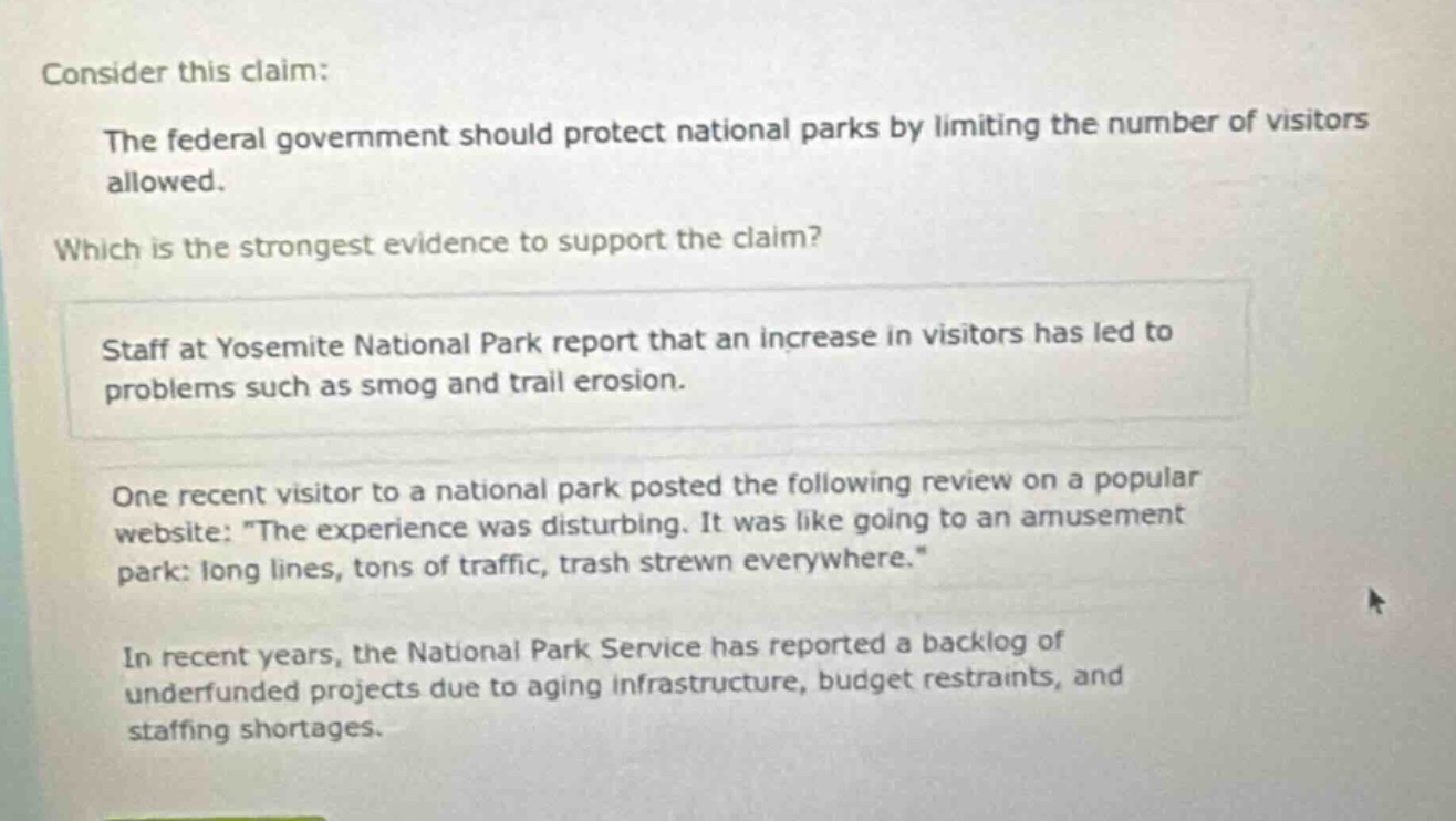 consider this claim: the federal government should protect national parks by limiting the number of visitors allowed. which is the strongest evidence to support the claim? staff at yosemite national park report that an increase in visitors has led to problems such as smog and trail erosion. one recent visitor to a national park posted the following review on a popular website: \the experience was disturbing. it was like going to an amusement park: long lines, tons of traffic, trash strewn everywhere.\ in recent years, the national park service has reported a backlog of underfunded projects due to aging infrastructure, budget restraints, and staffing shortages.