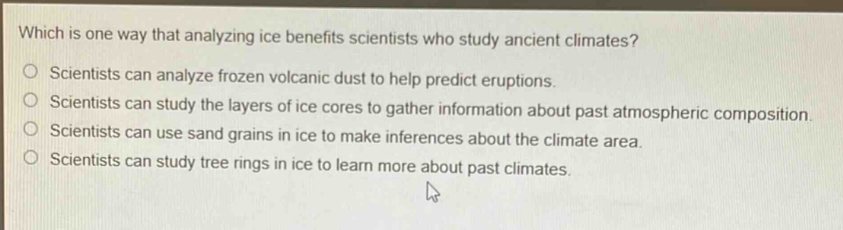 which is one way that analyzing ice benefits scientists who study ancient climates? scientists can analyze frozen volcanic dust to help predict eruptions. scientists can study the layers of ice cores to gather information about past atmospheric composition. scientists can use sand grains in ice to make inferences about the climate area. scientists can study tree rings in ice to learn more about past climates.