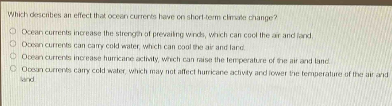 which describes an effect that ocean currents have on short - term climate change?\nocean currents increase the strength of prevailing winds, which can cool the air and land.\nocean currents can carry cold water, which can cool the air and land.\nocean currents increase hurricane activity, which can raise the temperature of the air and land.\nocean currents carry cold water, which may not affect hurricane activity and lower the temperature of the air and land.
