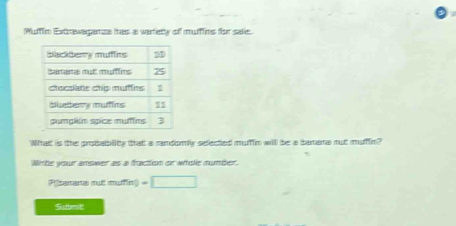muffin extravaganza has a variety of muffins for sale. blackberry muffins 10 banana nut muffins 25 chocolate chip muffins 1 blueberry muffins 11 pumpkin spice muffins 3 what is the probability that a randomly selected muffin will be a banana nut muffin? write your answer as a fraction or whole number. p(banana nut muffin) =
