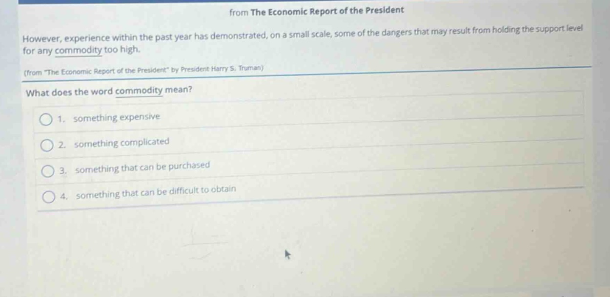 from the economic report of the president however, experience within the past year has demonstrated, on a small scale, some of the dangers that may result from holding the support level for any commodity too high. (from \the economic report of the president\ by president harry s. truman) what does the word commodity mean? 1. something expensive 2. something complicated 3. something that can be purchased 4. something that can be difficult to obtain