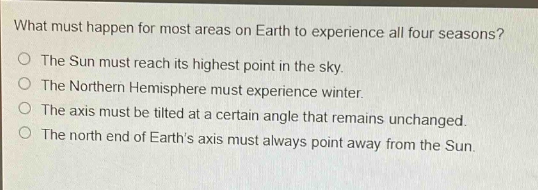 what must happen for most areas on earth to experience all four seasons?\nthe sun must reach its highest point in the sky.\nthe northern hemisphere must experience winter.\nthe axis must be tilted at a certain angle that remains unchanged.\nthe north end of earths axis must always point away from the sun.