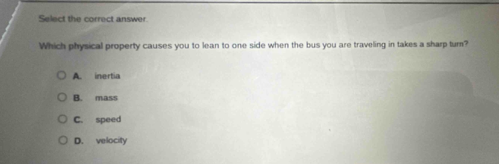 select the correct answer. which physical property causes you to lean to one side when the bus you are traveling in takes a sharp turn? a. inertia b. mass c. speed d. velocity