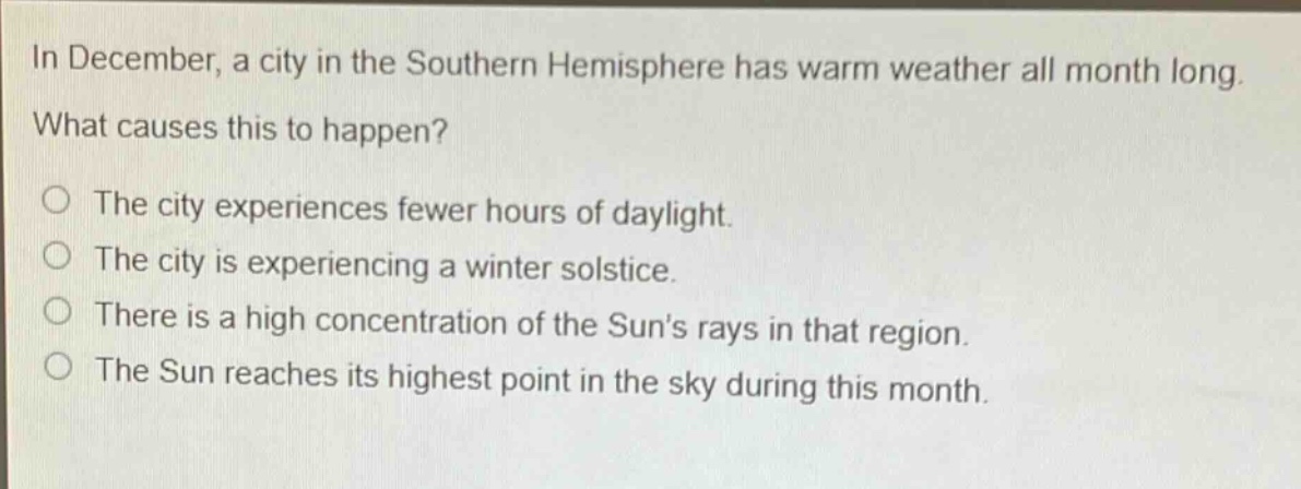 in december, a city in the southern hemisphere has warm weather all month long. what causes this to happen? the city experiences fewer hours of daylight. the city is experiencing a winter solstice. there is a high concentration of the suns rays in that region. the sun reaches its highest point in the sky during this month.
