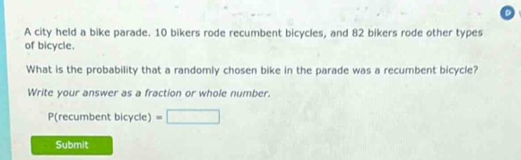 a city held a bike parade. 10 bikers rode recumbent bicycles, and 82 bikers rode other types of bicycle. what is the probability that a randomly chosen bike in the parade was a recumbent bicycle? write your answer as a fraction or whole number. p(recumbent bicycle) =