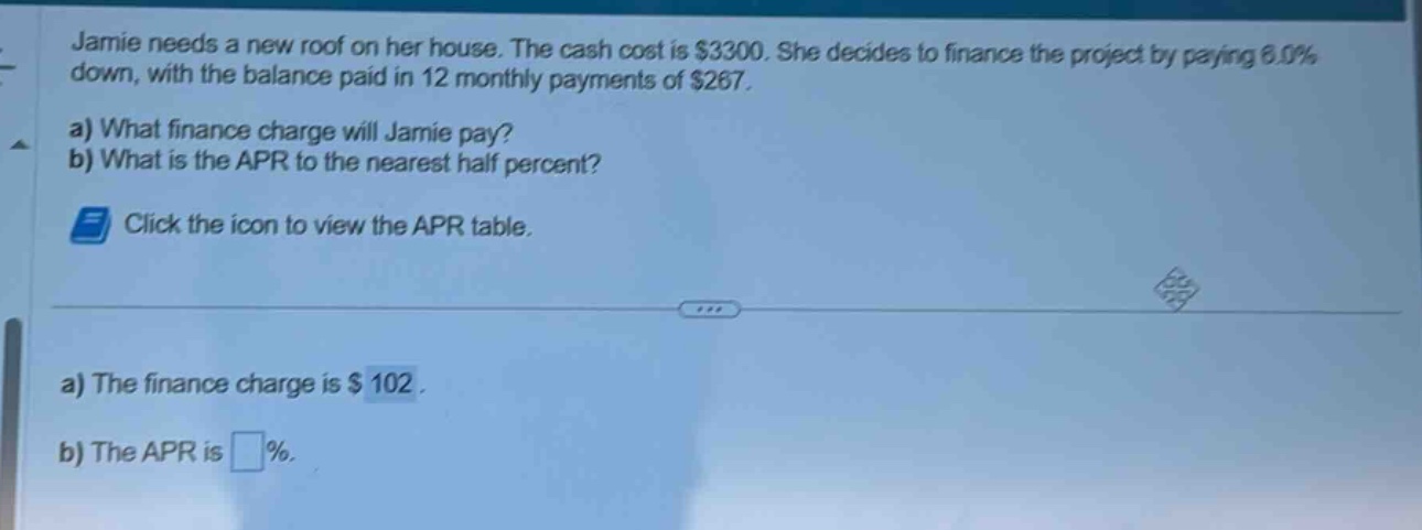jamie needs a new roof on her house. the cash cost is $3300. she decides to finance the project by paying 6.0% down, with the balance paid in 12 monthly payments of $267. a) what finance charge will jamie pay? b) what is the apr to the nearest half percent? click the icon to view the apr table. a) the finance charge is $102. b) the apr is %.