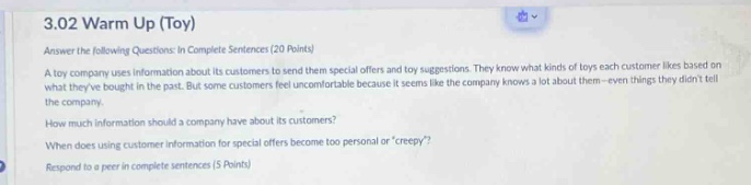 3.02 warm up (toy)\nanswer the following questions in complete sentences (20 points)\na toy company uses information about its customers to send them special offers and toy suggestions. they know what kinds of toys each customer likes based on what theyve bought in the past. but some customers feel uncomfortable because it seems like the company knows a lot about them - even things they didnt tell the company.\nhow much information should a company have about its customers?\nwhen does using customer information for special offers become too personal or creepy?\nrespond to a peer in complete sentences (5 points)