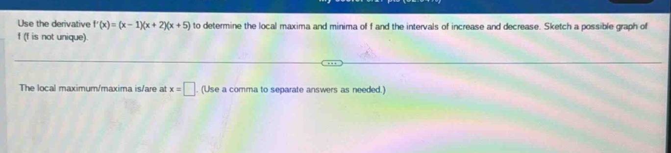 use the derivative f(x)=(x - 1)(x + 2)(x + 5) to determine the local maxima and minima of f and the intervals of increase and decrease. sketch a possible graph of f (f is not unique). the local maximum/maxima is/are at x = . (use a comma to separate answers as needed.)