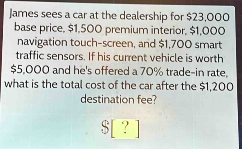 james sees a car at the dealership for $23,000 base price, $1,500 premium interior, $1,000 navigation touch - screen, and $1,700 smart traffic sensors. if his current vehicle is worth $5,000 and hes offered a 70% trade - in rate, what is the total cost of the car after the $1,200 destination fee?