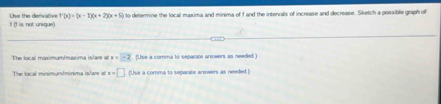 use the derivative f(x)=(x - 1)(x + 2)(x + 5) to determine the local maxima and minima of f and the intervals of increase and decrease. sketch a possible graph of f (f is not unique). the local maximum/maxima is/are at x = -2. (use a comma to separate answers as needed.) the local minimum/minima is/are at x = . (use a comma to separate answers as needed.)