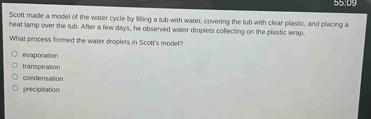 scott made a model of the water cycle by filling a tub with water, covering the tub with clear plastic, and placing a heat lamp over the tub. after a few days, he observed water droplets collecting on the plastic wrap. what process formed the water droplets in scotts model? evaporation transpiration condensation precipitation