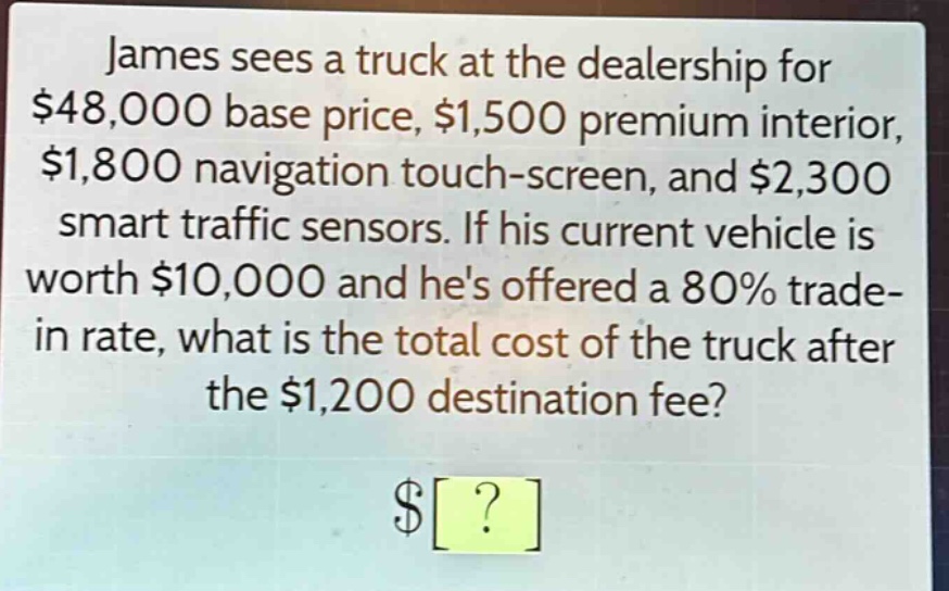 james sees a truck at the dealership for $48,000 base price, $1,500 premium interior, $1,800 navigation touch - screen, and $2,300 smart traffic sensors. if his current vehicle is worth $10,000 and hes offered a 80% trade - in rate, what is the total cost of the truck after the $1,200 destination fee? $?