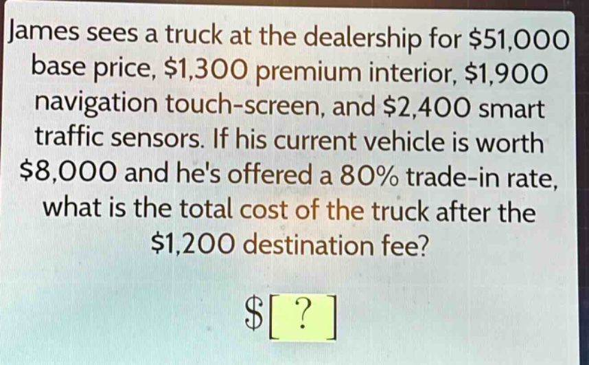 james sees a truck at the dealership for $51,000 base price, $1,300 premium interior, $1,900 navigation touch - screen, and $2,400 smart traffic sensors. if his current vehicle is worth $8,000 and hes offered a 80% trade - in rate, what is the total cost of the truck after the $1,200 destination fee?