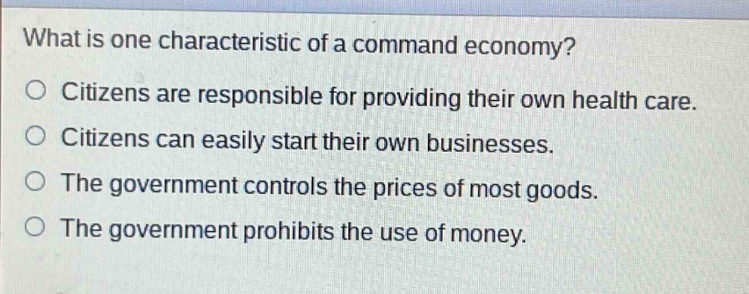 what is one characteristic of a command economy? citizens are responsible for providing their own health care. citizens can easily start their own businesses. the government controls the prices of most goods. the government prohibits the use of money.