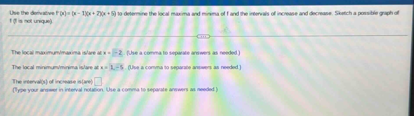 use the derivative f(x)=(x - 1)(x + 2)(x + 5) to determine the local maxima and minima of f and the intervals of increase and decrease. sketch a possible graph of f (f is not unique). the local maximum/maxima is/are at x = -2. (use a comma to separate answers as needed.) the local minimum/minima is/are at x = 1, -5. (use a comma to separate answers as needed.) the interval(s) of increase is(are) . (type your answer in interval notation. use a comma to separate answers as needed.)