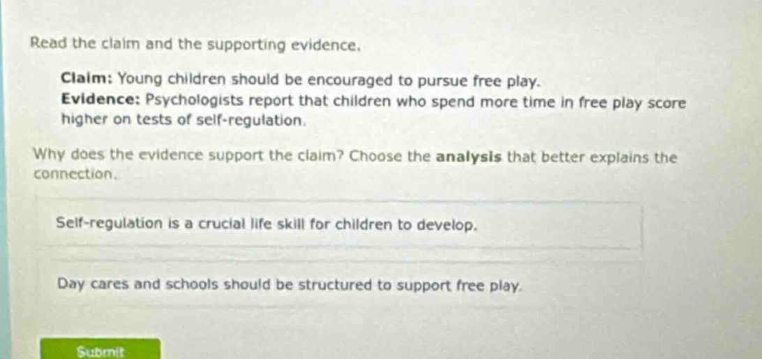 read the claim and the supporting evidence. claim: young children should be encouraged to pursue free play. evidence: psychologists report that children who spend more time in free play score higher on tests of self - regulation. why does the evidence support the claim? choose the analysis that better explains the connection. self - regulation is a crucial life skill for children to develop. day cares and schools should be structured to support free play.