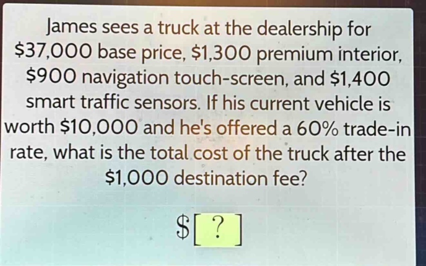 james sees a truck at the dealership for $37,000 base price, $1,300 premium interior, $900 navigation touch - screen, and $1,400 smart traffic sensors. if his current vehicle is worth $10,000 and hes offered a 60% trade - in rate, what is the total cost of the truck after the $1,000 destination fee? $?