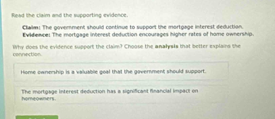 read the claim and the supporting evidence. claim: the government should continue to support the mortgage interest deduction. evidence: the mortgage interest deduction encourages higher rates of home ownership. why does the evidence support the claim? choose the analysis that better explains the connection. home ownership is a valuable goal that the government should support. the mortgage interest deduction has a significant financial impact on homeowners.