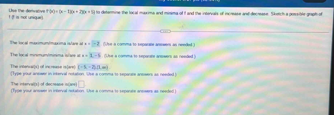 use the derivative f(x)=(x - 1)(x + 2)(x + 5) to determine the local maxima and minima of f and the intervals of increase and decrease. sketch a possible graph of f (f is not unique). the local maximum/maxima is/are at x = - 2. (use a comma to separate answers as needed.) the local minimum/minima is/are at x = 1, - 5. (use a comma to separate answers as needed.) the interval(s) of increase is(are) (- 5, - 2),(1,oo). (type your answer in interval notation. use a comma to separate answers as needed.) the interval(s) of decrease is(are) . (type your answer in interval notation. use a comma to separate answers as needed.)