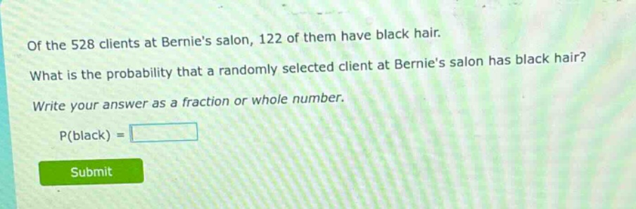 of the 528 clients at bernies salon, 122 of them have black hair. what is the probability that a randomly selected client at bernies salon has black hair? write your answer as a fraction or whole number. p(black) =
