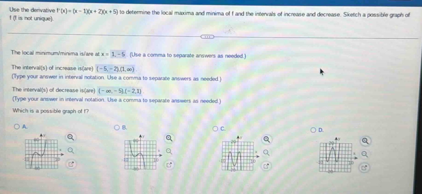 use the derivative f(x)=(x - 1)(x + 2)(x + 5) to determine the local maxima and minima of f and the intervals of increase and decrease. sketch a possible graph of f (f is not unique). the local minimum/minima is/are at x = 1, - 5. (use a comma to separate answers as needed.) the interval(s) of increase is(are) (-5, -2),(1,∞). (type your answer in interval notation. use a comma to separate answers as needed.) the interval(s) of decrease is(are) (-∞, -5),(-2,1). (type your answer in interval notation. use a comma to separate answers as needed.) which is a possible graph of f? a. b. c. d.