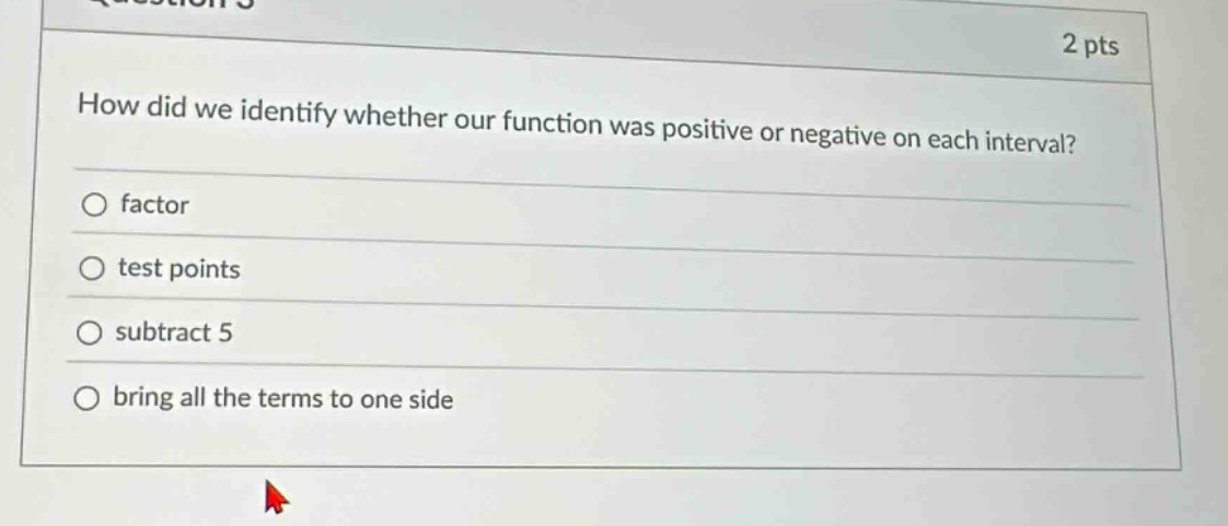 2 pts\nhow did we identify whether our function was positive or negative on each interval?\n○ factor\n○ test points\n○ subtract 5\n○ bring all the terms to one side