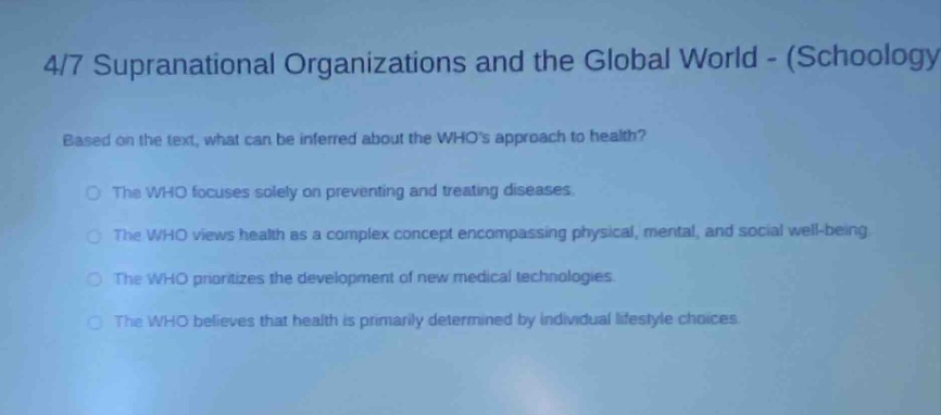 4/7 supranational organizations and the global world - (schoology) based on the text, what can be inferred about the whos approach to health? the who focuses solely on preventing and treating diseases. the who views health as a complex concept encompassing physical, mental, and social well - being. the who prioritizes the development of new medical technologies. the who believes that health is primarily determined by individual lifestyle choices.