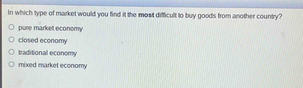 in which type of market would you find it the most difficult to buy goods from another country?\n pure market economy\n closed economy\n traditional economy\n mixed market economy