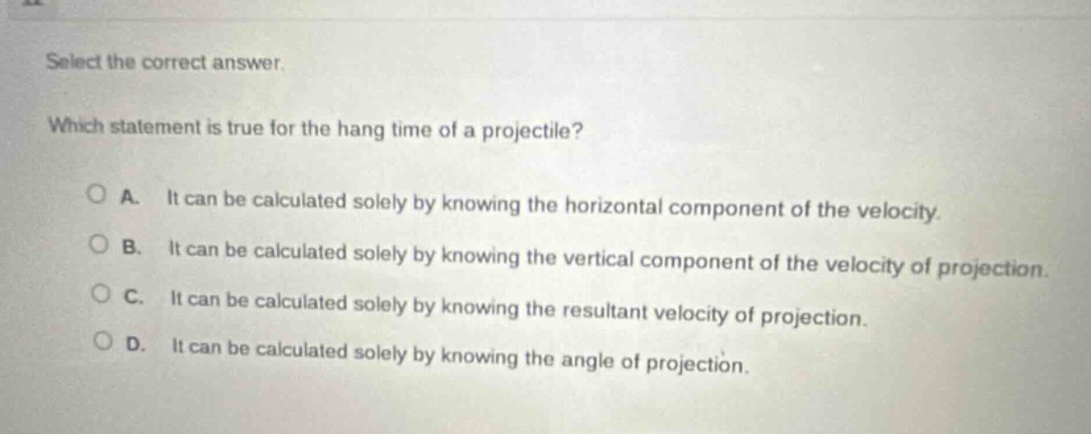 select the correct answer. which statement is true for the hang time of a projectile? a. it can be calculated solely by knowing the horizontal component of the velocity. b. it can be calculated solely by knowing the vertical component of the velocity of projection. c. it can be calculated solely by knowing the resultant velocity of projection. d. it can be calculated solely by knowing the angle of projection.