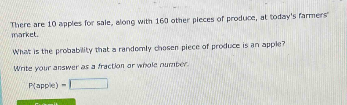 there are 10 apples for sale, along with 160 other pieces of produce, at todays farmers market. what is the probability that a randomly chosen piece of produce is an apple? write your answer as a fraction or whole number. p(apple) =