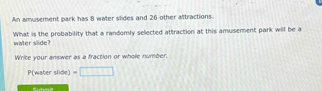 an amusement park has 8 water slides and 26 other attractions. what is the probability that a randomly selected attraction at this amusement park will be a water slide? write your answer as a fraction or whole number. p(water slide) =