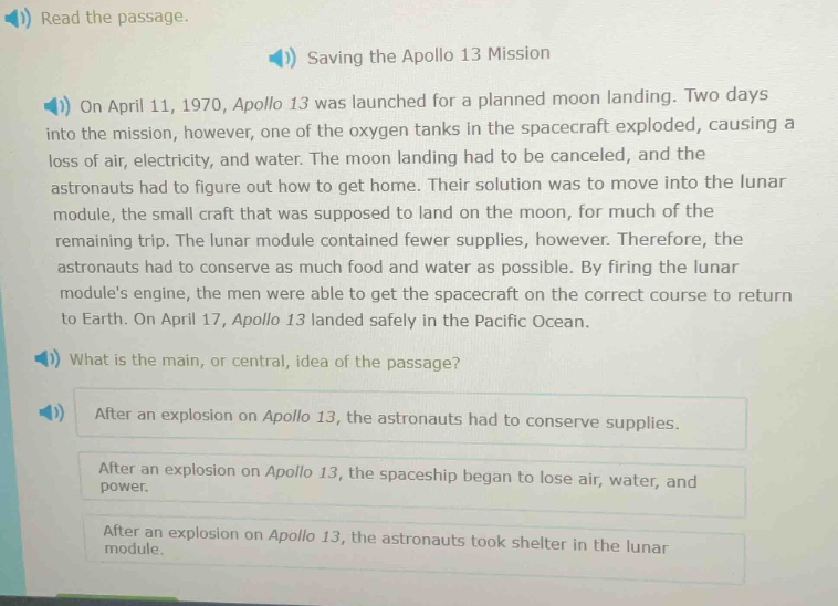 read the passage. saving the apollo 13 mission on april 11, 1970, apollo 13 was launched for a planned moon landing. two days into the mission, however, one of the oxygen tanks in the spacecraft exploded, causing a loss of air, electricity, and water. the moon landing had to be canceled, and the astronauts had to figure out how to get home. their solution was to move into the lunar module, the small craft that was supposed to land on the moon, for much of the remaining trip. the lunar module contained fewer supplies, however. therefore, the astronauts had to conserve as much food and water as possible. by firing the lunar modules engine, the men were able to get the spacecraft on the correct course to return to earth. on april 17, apollo 13 landed safely in the pacific ocean. what is the main, or central, idea of the passage? after an explosion on apollo 13, the astronauts had to conserve supplies. after an explosion on apollo 13, the spaceship began to lose air, water, and power. after an explosion on apollo 13, the astronauts took shelter in the lunar module.